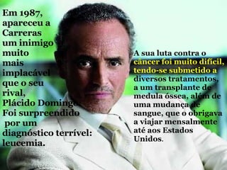 Em 1987, apareceu a Carreras um inimigo muito   mais  implacável  que o seu  rival,  Plácido Domingo:  Foi surpreendido por um  diagnóstico terrível: leucemia. A sua luta contra o  câncer foi muito difícil, tendo-se   submetido a  diversos tratamentos, a um transplante de medula óssea, além de uma mudança de sangue, que o obrigava a viajar mensalmente até aos Estados Unidos . 