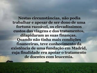 Nestas circunstâncias, não podia trabalhar e apesar de ser dono de uma fortuna razoável, os elevadíssimos custos das viagens e dos tratamentos, dilapidaram as suas finanças.  Quando não tinha mais condições financeiras, teve conhecimento da existência de uma fundação em Madrid, cuja finalidade era apoiar o tratamento de doentes com leucemia. 
