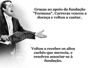 Graças ao apoio da fundação "Formosa", Carreras venceu a doença e voltou a cantar.   Voltou a receber os altos cachês que merecia, e resolveu associar-se à fundação. 