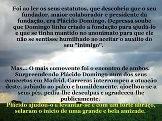 Foi ao ler os seus estatutos, que descobriu que o seu fundador, maior colaborador e presidente da fundação, era Plácido Domingo. Depressa soube que Domingo tinha criado a fundação para ajudá-lo e que se tinha mantido no anonimato para que ele não se sentisse humilhado ao aceitar o auxílio do seu "inimigo”.  Mas... O mais comovente foi o encontro de ambos.  Surpreendendo Plácido Domingo num dos seus concertos em Madrid, Carreras interrompeu a atuação deste, subindo ao palco e humildemente, ajoelhou-se a seus pés, pediu-lhe desculpas e agradeceu-lhe publicamente.  Plácido ajudou-o a levantar-se e com um forte abraço, selaram o início de uma grande e bela amizade.   
