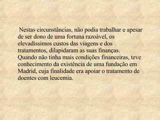 Nestas circunstâncias, não podia trabalhar e apesar de ser dono de uma fortuna razoável, os elevadíssimos custos das viagens e dos tratamentos, dilapidaram as suas finanças.  Quando não tinha mais condições financeiras, teve conhecimento da existência de uma fundação em Madrid, cuja finalidade era apoiar o tratamento de doentes com leucemia. 