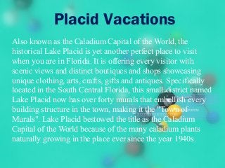 Placid Vacations
Also known as the Caladium Capital of the World, the
historical Lake Placid is yet another perfect place to visit
when you are in Florida. It is offering every visitor with
scenic views and distinct boutiques and shops showcasing
unique clothing, arts, crafts, gifts and antiques. Specifically
located in the South Central Florida, this small district named
Lake Placid now has over forty murals that embellish every
building structure in the town, making it the "Town of
Murals". Lake Placid bestowed the title as the Caladium
Capital of the World because of the many caladium plants
naturally growing in the place ever since the year 1940s.
 