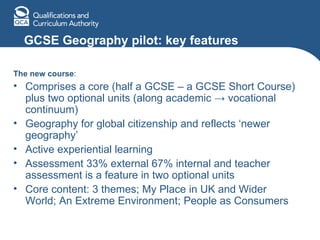 GCSE Geography pilot: key features The new course : Comprises a core (half a GCSE – a GCSE Short Course) plus two optional units (along academic  ->  vocational continuum) Geography for global citizenship and reflects ‘newer geography’ Active experiential learning Assessment 33% external 67% internal and teacher assessment is a feature in two optional units Core content: 3 themes; My Place in UK and Wider World; An Extreme Environment; People as Consumers 