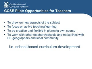 GCSE Pilot: Opportunities for Teachers To draw on new aspects of the subject To focus on active teaching/learning To be creative and flexible in planning own course To work with other teachers/schools and make links with HE geographers and local community i.e. school-based curriculum development 