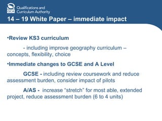 14 – 19 White Paper – immediate impact Review KS3 curriculum   - including improve geography curriculum – concepts, flexibility, choice Immediate changes to GCSE and A Level GCSE -  including review coursework and reduce assessment burden, consider impact of pilots A/AS -  increase “stretch” for most able, extended project, reduce assessment burden (6 to 4 units) 