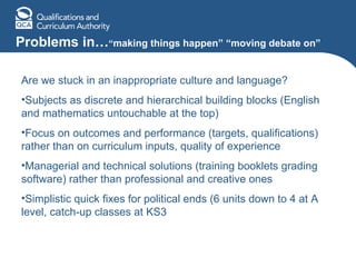 Problems in… “ making things happen” “moving debate on” Are we stuck in an inappropriate culture and language? Subjects as discrete and hierarchical building blocks (English and mathematics untouchable at the top) Focus on outcomes and performance (targets, qualifications) rather than on curriculum inputs, quality of experience Managerial and technical solutions (training booklets grading software) rather than professional and creative ones Simplistic quick fixes for political ends (6 units down to 4 at A level, catch-up classes at KS3 