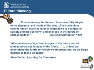 Future thinking “ Education only flourishes if it successfully adapts to the demands and needs of the time…The curriculum cannot remain static. It must be responsive to changes in society and the economy, and changes in the nature of schooling itself.”  National Curriculum 1999 “ All education springs from images of the future and all education creates images of the future. …… Unless we understand the future for which we are preparing, we do tragic damage to those we teach”  Alvin Toffler, Learning for Tomorrow 