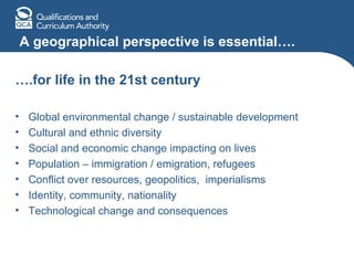A geographical perspective is essential…. … .for life in the 21st century Global environmental change / sustainable development Cultural and ethnic diversity Social and economic change impacting on lives Population – immigration / emigration, refugees Conflict over resources, geopolitics,  imperialisms Identity, community, nationality Technological change and consequences 