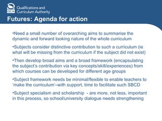 Futures: Agenda for action Need a small number of overarching aims to summarise the dynamic and forward looking nature of the whole curriculum  Subjects consider distinctive contribution to such a curriculum (ie what will be missing from the curriculum if the subject did not exist) Then develop broad aims and a broad framework (encapsulating the subject’s contribution via key concepts/skill/experiences) from which courses can be developed for different age groups Subject framework needs be minimal/flexible to enable teachers to ‘make the curriculum’–with support, time to facilitate such SBCD Subject specialism and scholarship  - are more, not less, important in this process, so school/university dialogue needs strengthening 