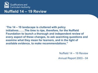 Nuffield 14 – 19 Review “ The 14 – 19 landscape is cluttered with policy initiatives…….The time is ripe, therefore, for the Nuffield Foundation to launch a thorough and independent review of every aspect of these changes, to ask searching questions and examine what they mean for learners, and in the light of available evidence, to make recommendations.” Nuffield 14 – 19 Review Annual Report 2003 - 04 