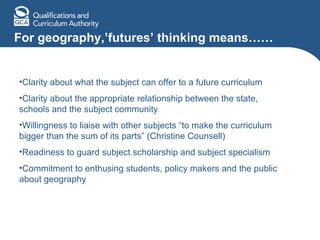 For geography,’futures’ thinking means…… Clarity about what the subject can offer to a future curriculum Clarity about the appropriate relationship between the state, schools and the subject community Willingness to liaise with other subjects “to make the curriculum bigger than the sum of its parts” (Christine Counsell) Readiness to guard subject scholarship and subject specialism Commitment to enthusing students, policy makers and the public about geography 