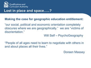 Lost in place and space…..? Making the case for geographic education entitlement: “ our social, political and economic orientation completely obscures where we are geographically.”  we are “victims of disorientation.”    Will Self – PsychoGeography  “ People of all ages need to learn to negotiate with others in and about places all their lives.”   Doreen Massey 