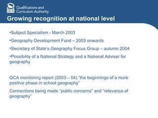 Growing recognition at national level Subject Specialism - March 2003 Geography Development Fund – 2003 onwards Secretary of State’s Geography Focus Group – autumn 2004 Possibility of a National Strategy and a National Adviser for geography QCA monitoring report (2003 – 04) “the beginnings of a more positive phase in school geography” Connections being made “public concerns” and “relevance of geography” 