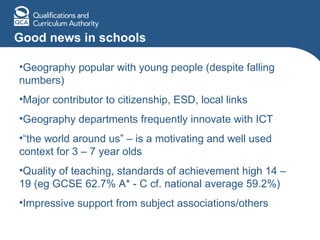 Good news in schools Geography popular with young people (despite falling numbers) Major contributor to citizenship, ESD, local links Geography departments frequently innovate with ICT “ the world around us” – is a motivating and well used context for 3 – 7 year olds Quality of teaching, standards of achievement high 14 – 19 (eg GCSE 62.7% A* - C cf. national average 59.2%) Impressive support from subject associations/others 