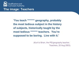 The image: Teachers ‘ You teach ******* geography, probably the most tedious subject in the history of subjects, historically taught by the  most tedious ******* teachers.  You’re  supposed to be boring.  Live with it.’ (Kurt to Brian, the PE/geography teacher,  Teachers, 20 Aug 2003 ) 