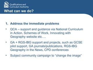 What can we do? Address the immediate problems QCA – support and guidance via National Curriculum in Action, Schemes of Work, Innovating with Geography website etc…. GA + RGS-IBG support and projects, such as GCSE pilot support, GA journals/publications, RGS-IBG Geography in the News, CPD conferences Subject community campaign to “change the image” 