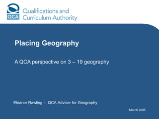 Placing Geography A QCA perspective on 3 – 19 geography Eleanor Rawling –  QCA Adviser for Geography March 2005 