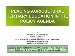 PLACING AGRICULTURAL
TERTIARY EDUCATION IN THE
     POLICY AGENDA

                                   By
                   Qand’elihle G. S. N. Simelane, PhD
                        Musa M. A. Dube, PhD
                             Senior Lecturer
        DEPARTMENT OF AGRICULTURAL EDUCATION & EXTENSION
                    UNIVERSITY OF SWAZILAND
                    FACULTY OF AGRICULTURE


A paper presented at the Ministerial Conference on Agriculture in Africa
        held from 13-19 November 2010 in Kampala, Uganda
 