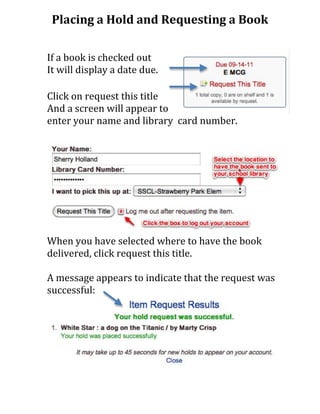 Placing	
  a	
  Hold	
  and	
  Requesting	
  a	
  Book	
  
                                         	
  
                                         	
  
If	
  a	
  book	
  is	
  checked	
  out	
  
It	
  will	
  display	
  a	
  date	
  due.	
  
	
  
Click	
  on	
  request	
  this	
  title	
  
And	
  a	
  screen	
  will	
  appear	
  to	
  	
  
enter	
  your	
  name	
  and	
  library	
  	
  card	
  number.	
  




When	
  you	
  have	
  selected	
  where	
  to	
  have	
  the	
  book	
  
delivered,	
  click	
  request	
  this	
  title.	
  	
  
	
  
A	
  message	
  appears	
  to	
  indicate	
  that	
  the	
  request	
  was	
  
successful:	
  
	
  
	
  
	
  
	
  
	
  
	
  
	
  
 