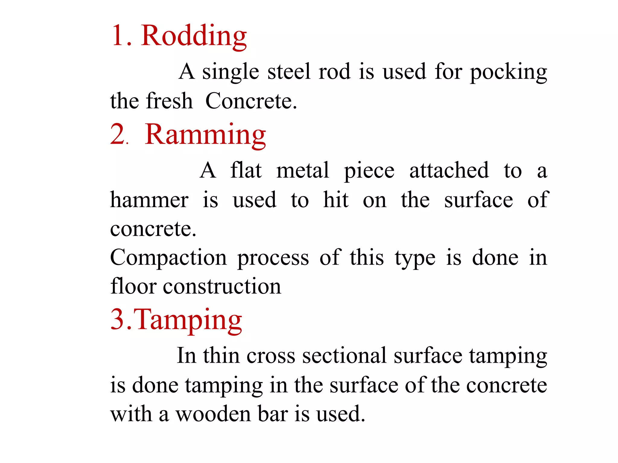 1. Rodding
A single steel rod is used for pocking
the fresh Concrete.
2. Ramming
A flat metal piece attached to a
hammer is used to hit on the surface of
concrete.
Compaction process of this type is done in
floor construction
3.Tamping
In thin cross sectional surface tamping
is done tamping in the surface of the concrete
with a wooden bar is used.
 