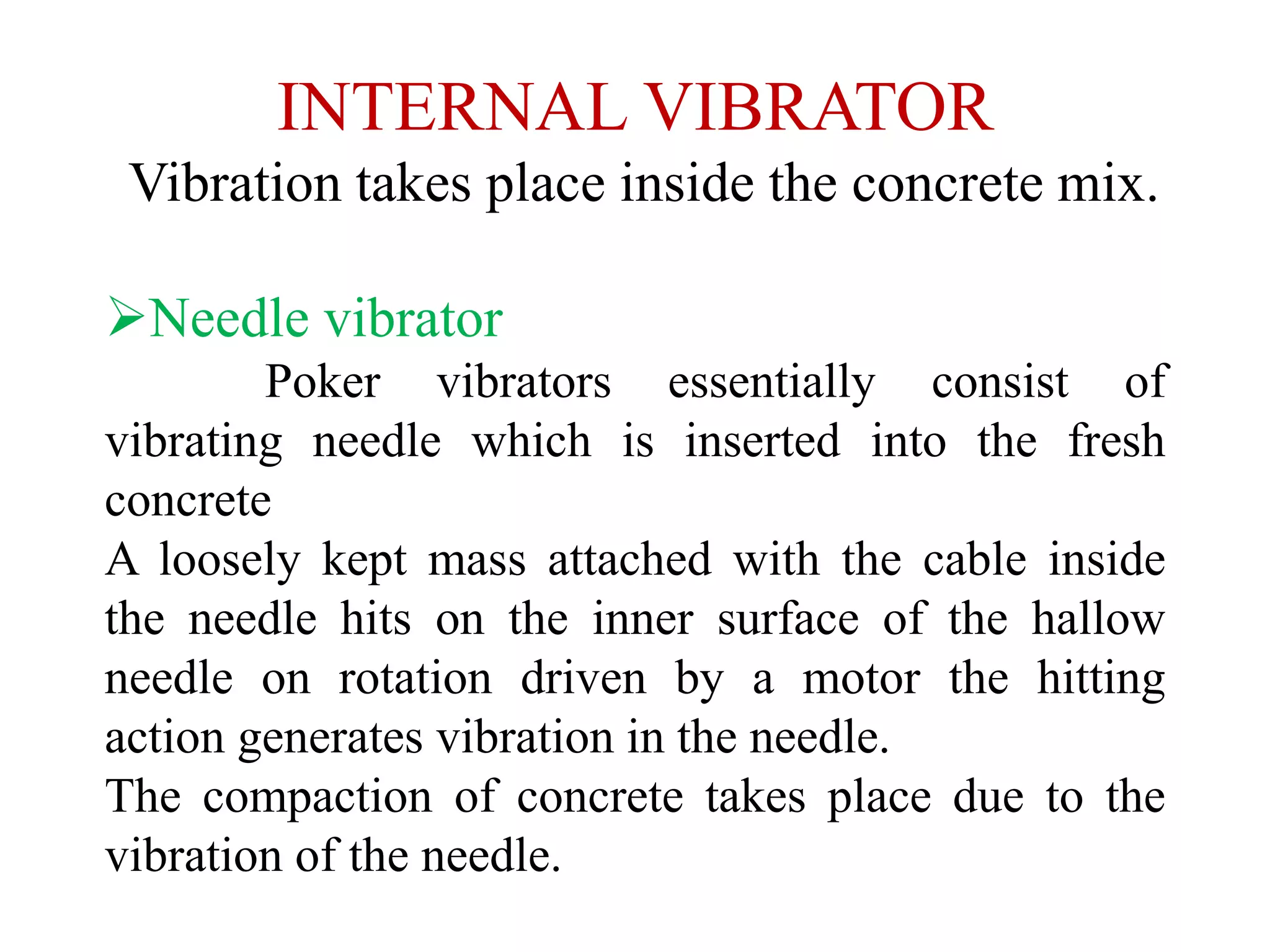 INTERNAL VIBRATOR
Vibration takes place inside the concrete mix.
Needle vibrator
Poker vibrators essentially consist of
vibrating needle which is inserted into the fresh
concrete
A loosely kept mass attached with the cable inside
the needle hits on the inner surface of the hallow
needle on rotation driven by a motor the hitting
action generates vibration in the needle.
The compaction of concrete takes place due to the
vibration of the needle.
 