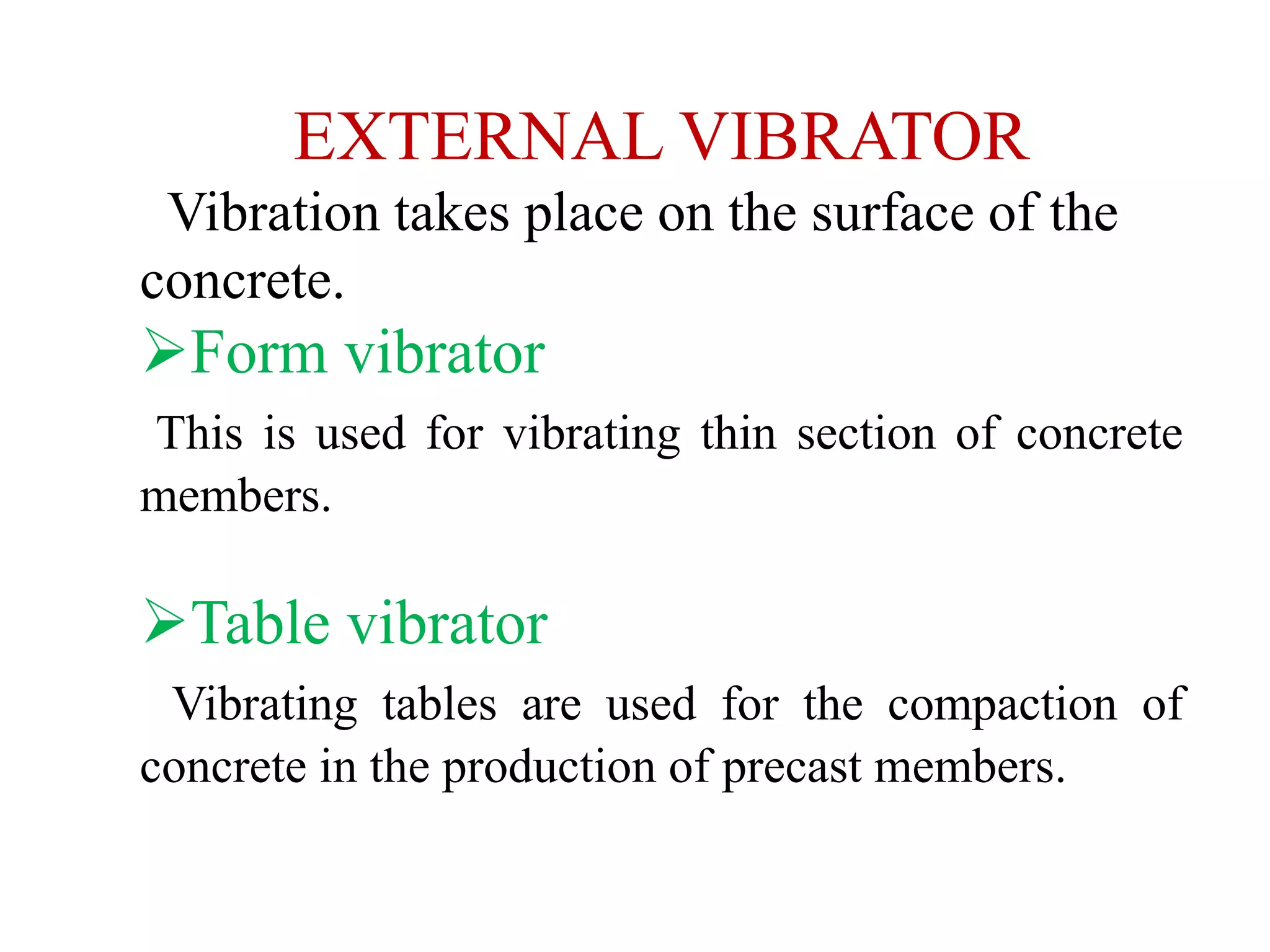 EXTERNAL VIBRATOR
Vibration takes place on the surface of the
concrete.
Form vibrator
This is used for vibrating thin section of concrete
members.
Table vibrator
Vibrating tables are used for the compaction of
concrete in the production of precast members.
 