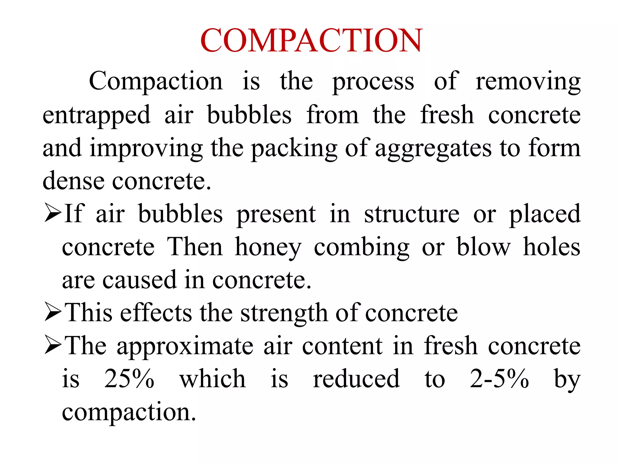 COMPACTION
Compaction is the process of removing
entrapped air bubbles from the fresh concrete
and improving the packing of aggregates to form
dense concrete.
If air bubbles present in structure or placed
concrete Then honey combing or blow holes
are caused in concrete.
This effects the strength of concrete
The approximate air content in fresh concrete
is 25% which is reduced to 2-5% by
compaction.
 