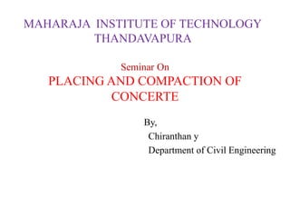 Seminar On
PLACING AND COMPACTION OF
CONCERTE
By,
Chiranthan y
Department of Civil Engineering
MAHARAJA INSTITUTE OF TECHNOLOGY
THANDAVAPURA
 
