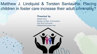 Matthew J. Lindquist & Torsten Santavirta: Placing
children in foster care increase their adult criminality?
Presented by,
Shihab Selim
Student on Dept. of Economics
East West University
shihabselim@yahoo.com
 