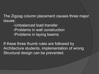 The Zigzag column placement causes three major
issues:
-Unbalanced load transfer
-Problems in wall construction
-Problems in laying beams
If these three thumb rules are followed by
Architecture students, implementation of wrong
Structural design can be prevented.
 