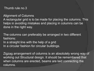 Thumb rule no.3
Alignment of Columns
A rectangular grid is to be made for placing the columns. This
helps in avoiding mistakes and placing in columns can be
done in the right way.
The columns can preferably be arranged in two different
fashions:
In a straight line with the help of a grid
In a circular fashion for circular buildings.
Zigzag arrangement of columns is an absolutely wrong way of
working out Structural design. It should be remembered that
when columns are erected, beams are laid connecting the
columns.
 