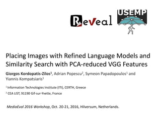Placing Images with Refined Language Models and
Similarity Search with PCA-reduced VGG Features
Giorgos Kordopatis-Zilos1, Adrian Popescu2, Symeon Papadopoulos1 and
Yiannis Kompatsiaris1
1 Information Technologies Institute (ITI), CERTH, Greece
2 CEA LIST, 91190 Gif-sur-Yvette, France
MediaEval 2016 Workshop, Oct. 20-21, 2016, Hilversum, Netherlands.
 