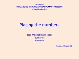 - CAAMP -
CHALLENGING AMUSING APPLICATIVE MATH PROBLEMS
              e-Twinning Project




  Placing the numbers
          Jean Monnet High School
                Bucharest
                 Romania

                                      Teacher: Mihaela Gîț
 