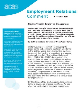 1
Employment Relations
Comment will be distributed
free of charge via email. Copies
can also be downloaded from
www.acas.org.uk.
Employment Relations Comment
will provide short accessible
features on topical employment
relations issues.
Features will mainly be written
by members of the Acas
Strategy Unit or other Acas
colleagues. From time to time
however, they may be specially
commissioned externally.
We welcome your comments.
These should be sent to
policypublications@acas.org.uk
The views expressed in
Employment Relations
Comment are those of the
authors and not the Acas
Council.
Employment Relations
Comment November 2012
Placing Trust in Employee Engagement
This month sees the launch of the new report from
the Employee Engagement Taskforce. Acas has a
long standing commitment to making engagement
a reality inside the workplace. The following article
reviews the evidence and considers the role of trust
in creating an engaged workforce.
By Debbie Sanders, Director of Make Work Better
While trust in public institutions including the
press, banks and politicians has taken a battering
in the last few years, there is mounting evidence
to suggest that trust in organisations and leaders
is at an all time low (Searle, Hope-Hailey and
Dietz, 2012, CIPD, 2012b). Bankruptcies and
scandals have hit some household names and an
organisation’s reputation is quickly dissected on
social networking sites and blogs. The widening gap
between the wealthiest and the poorest is set in the
context of remuneration packages for senior leaders
widely regarded as excessive in times of economic
instability. The perception is that senior leaders
have become more remote from their employees
and customers. This loss of trust is a serious issue
for organisations.
In this climate of low trust, organisations continue
to try to develop an engaged workforce. We ask
what role trust plays in employee engagement.
 