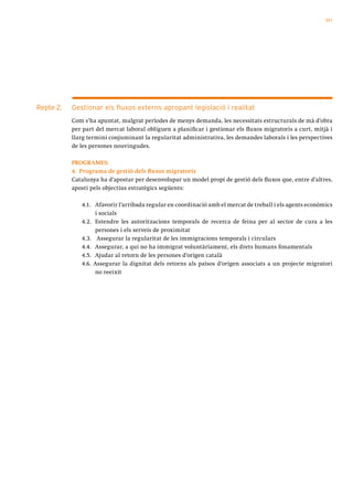 101




Repte 2.   Gestionar els fluxos externs apropant legislació i realitat
           Com s’ha apuntat, malgrat períodes de menys demanda, les necessitats estructurals de mà d’obra
           per part del mercat laboral obliguen a planificar i gestionar els fluxos migratoris a curt, mitjà i
           llarg termini conjuminant la regularitat administrativa, les demandes laborals i les perspectives
           de les persones nouvingudes.

           PROGRAMES:
           4. Programa de gestió dels fluxos migratoris
           Catalunya ha d’apostar per desenvolupar un model propi de gestió dels fluxos que, entre d’altres,
           aposti pels objectius estratègics següents:

              4.1. Afavorir l’arribada regular en coordinació amb el mercat de treball i els agents econòmics
                   i socials
              4.2. Estendre les autoritzacions temporals de recerca de feina per al sector de cura a les
                   persones i els serveis de proximitat
              4.3. Assegurar la regularitat de les immigracions temporals i circulars
              4.4. Assegurar, a qui no ha immigrat voluntàriament, els drets humans fonamentals
              4.5. Ajudar al retorn de les persones d’origen català
              4.6. Assegurar la dignitat dels retorns als països d’origen associats a un projecte migratori
                   no reeixit
 