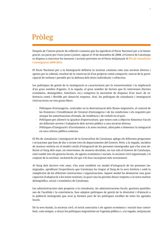 9




Pròleg
Després de l’intens procés de reflexió i consens que ha significat el Pacte Nacional per a la Immi-
gració, un pacte per viure junts i juntes, signat el 19 de desembre de 2008, el Govern de Catalunya
es disposa a concretar les mesures i accions previstes en el Pacte mitjançant el Pla de ciutadania
i immigració 2009-2012.

El Pacte Nacional per a la Immigració defineix la societat catalana com una societat diversa i
aposta per la cohesió, resultat de la construcció d’un projecte comú compartit, nascut de la parti-
cipació de tothom i presidit per la defensa dels drets individuals i col·lectius.

Les polítiques de gestió de la immigració es caracteritzen per la transversalitat i la implicació
d’un gran nombre d’agents. A la vegada, el gran nombre de factors que hi intervenen (factors
econòmics, demogràfics, familiars, etc.) comporta la necessitat de disposar d’un marc de re-
ferència comú i flexible per donar-hi resposta. Així, les polítiques de ciutadania i immigració
s’estructuren en tres grans blocs:

   ·   Polítiques d’estrangeria, centrades en la determinació dels fluxos migratoris, el control de
       les fronteres i l’establiment de l’estatut d’estrangeria i de les condicions i els requisits per
       atorgar les autoritzacions d’estada, de residència i de treball en el país.
   ·   Polítiques per afavorir la igualtat d’oportunitats, que tenen com a objectiu fomentar l’accés
       als diferents serveis i l’adaptació dels serveis públics a una societat diversa.
   ·   Polítiques d’integració i d’arrelament a la nova societat, adreçades a fomentar la integració
       en una cultura pública comuna.

El Pla de ciutadania i immigració de la Generalitat de Catalunya aplega els diferents programes
i actuacions que han de dur a terme tots els departaments del Govern. Però, a la vegada, incideix
de manera notòria en el model català d’integració de les persones immigrades que s’ha anat de-
finint al llarg dels anys, on intervenen, de manera decidida, no tan sols el Govern de Catalunya,
sinó també tots els governs locals, els agents econòmics i socials, la societat civil organitzada i el
conjunt de la societat, incloent-hi els qui s’hi han incorporat més recentment.

Al llarg dels darrers vint anys, s’ha anat establint un model d’integració de les persones im-
migrades, aprofitant l’experiència que Catalunya ha tingut al llarg de la seva història i amb la
complicitat de les diferents institucions i organitzacions. Aquest model ha demostrat una gran
capacitat d’adaptació a les noves realitats, la qual cosa ha permès donar resposta a la nova realitat
demogràfica, social i econòmica de Catalunya.

Les administracions més properes a la ciutadania, les administracions locals, gestores quotidia-
nes de l’acollida i la convivència, han adoptat polítiques de gestió de la diversitat i d’atenció a
la població immigrada que avui ja formen part de les polítiques estables de totes les agendes
locals.

De la seva banda, la societat civil, el teixit associatiu i els agents econòmics i socials han contri-
buït, com sempre, a situar les polítiques migratòries en l’agenda pública i, a la vegada, mitjançant
 