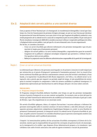 112              PLA DE CI U TA DA N I A I I MMI G RAC IÓ 2009 -201 2




      eix 2.     adaptació dels serveis públics a una societat diversa


                 Com ja apunta el Pacte Nacional per a la Immigració, la transformació demogràfica i social que Cata-
                 lunya viu, fruit de l’assentament de persones d’origen estranger, no pot ser mai l’excusa per devaluar
                 les prestacions de l’estat del benestar: no es pot córrer el risc que l’augment de població condueixi a una
                 erosió progressiva de la cohesió social a causa de la competència pels recursos públics. És per això que el
                 Pla de ciutadania i immigració 2009-2012 considera necessari reforçar i emprendre polítiques de reforç
                 i d’adaptació dels serveis públics, tant pel que fa a la seva dimensió com a la seva organització.
                 Per fer-ho, es considera necessari:
                      • Crear un servei d’acollida que ofereixi informació a les persones immigrades i que els pro-
                        mocioni el major grau d’autonomia personal.
                      • Adaptar els serveis públics a la nova realitat demogràfica, engrandint-los quan ho aconselli
                        l’augment de la població i adoptant estratègies temporals que permetin a tothom l’accés i
                        l’ús igualitari dels serveis públics.
                      • Reforçar la cooperació entre les diferents administracions responsables de la gestió de la immigració.



      Repte 1.   Crear un servei universal d’acollida

                 La informació que s’ofereixi a les persones nouvingudes en els primers contactes és molt important
                 per orientar-les en el procés d’integració i promoure’n l’autonomia personal. Així, la creació d’un
                 servei universal d’acollida que ofereixi coneixements comuns arreu del territori contribueix, d’una
                 banda, a la regularitat i la planificació dels fluxos migratoris i, de l’altra, a la cohesió social. La in-
                 tegració, com a procés que pot requerir un període ampli de temps, té més possibilitats de reeixir
                 quan la societat receptora es compromet a rebre de manera acollidora la població immigrant i li
                 proporciona oportunitats per familiaritzar-se amb la llengua del país i els seus valors centrals.

                 PROGRAMES:
                 6. Programa integral d’acollida
                 El Programa integral d’acollida defineix l’acollida com l’etapa en què les persones immigrades
                 inicien el procés d’integració en un nou context sociopolític. Es reconeix com un dret del qual és
                 titular qui obté l’autorització administrativa de residència (a l’exterior) o d’estada al país per a més
                 de 90 dies, i que s’ha empadronat en un municipi català.

                 Els serveis d’acollida apleguen, doncs, el conjunt d’actuacions i recursos adreçats a informar les
                 persones nouvingudes sobre la societat catalana i el mercat laboral, a més dels adreçats a fer que
                 aquestes persones adquireixin competències lingüístiques bàsiques en català. La seva finalitat és
                 promoure l’autonomia personal, la integració social i la cohesió social. El procés d’acollida té, per
                 tant, un palès caràcter transitori i es considera finalitzat quan la persona nouvinguda assoleix una
                 relació normalitzada amb la població preexistent.

                 L’impuls i la intencionalitat política de les actuacions d’acollida corresponen al Govern de la Ge-
                 neralitat, mentre que la responsabilitat de garantir-les correspon als governs locals: els municipis,
                 on la immigració es fa visible i que disposen d’una Administració propera a la ciutadania i que
                 col·labora tant amb el teixit associatiu com amb els agents econòmics i socials de proximitat.
 