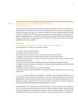 115




Repte 2.   Dimensionar els serveis públics i garantir-hi l’accés
           a totes les persones
           Com s’ha apuntat, l’accessibilitat i la universalitat dels serveis públics, amb l’únic requisit de l’em-
           padronament, són elements clau per garantir la cohesió social. Cal vetllar per la incorporació de
           la població estrangera al padró i als circuits normalitzats d’atenció a la població general, evitant
           la creació de dobles xarxes, per bé que alhora cal adaptar els recursos existents perquè puguin res-
           pondre a les demandes de la nova població. Endemés, resulta imprescindible tornar a dimensionar
           els serveis públics per evitar qualsevol conat de conflictivitat social causada per la percepció de
           competència pels recursos públics.

           PROGRAMES:
           7. Programa de millora de l’accés de totes les persones als serveis públics.
           Aquest programa té els objectius estratègics següents:

           7.1. Garantir l’accés al sistema educatiu
           7.2. Garantir l’accés al sistema sanitari
           7.3. Garantir l’accés als serveis socials a les persones en risc d’exclusió social
           7.4. Adaptar els serveis públics d’intermediació laboral a la nova realitat social
           7.5. Obtenir la millora social, econòmica i urbanística dels barris, àrees urbanes i viles que reque-
           reixen una atenció especial
           7.6. Evitar la creació de nuclis d’infrahabitatge associats a la població d’origen estranger
           7.7. Adaptar l’atenció a la població penitenciària d’origen estranger mitjançant accions d’acollida
           i polítiques actives d’ocupació
           7.8. Reforçar les accions dels serveis de seguretat ciutadana
           7.9. Reforçar el paper de les biblioteques i els centres de cultura popular en tant que espais de
           relació social

           L’educació és un dret universal. Per consegüent, l’escolarització de les etapes bàsiques ha de ser
           garantida per a tots els infants i joves residents a Catalunya, independentment de la seva situació
           administrativa. El sistema educatiu reforça els coneixements i les aptituds, proporciona les com-
           petències tècniques i professionals i l’evolució de les actituds, enriquint les persones i afavorint-
           ne la participació en el desenvolupament socioeconòmic i cultural.

           El sistema educatiu és un dels pilars de l’estat del benestar i un factor clau per al desenvolupament
           social. Les administracions han de garantir l’accés a l’oferta d’educació bàsica i propiciar l’accés
           a les etapes professional i postobligatòria. També cal que n’assegurin la qualitat, de manera que
           esdevingui un instrument d’equitat, que afavoreixi la igualtat d’oportunitats i la cohesió social.
 