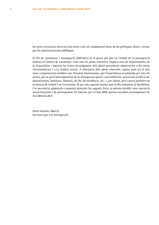 10   PLA DE CI U TA DA N I A I I MMI G RAC IÓ 2009 -201 2




     les seves actuacions directes han estat i són un complement bàsic de les polítiques dutes a terme
     per les administracions públiques.

     El Pla de ciutadania i immigració 2009-2012 és el quart pla que en l’àmbit de la immigració
     elabora el Govern de Catalunya. Com tots els plans anteriors, implica tots els departaments de
     la Generalitat i segueix les línies estratègiques dels plans precedents adaptant-les a les noves
     circumstàncies i a la realitat actual. A diferència dels plans anteriors, aquest neix en el nou
     marc competencial establert per l’Estatut d’autonomia, per l’experiència acumulada per tots els
     actors, per la gran heterogeneïtat de la immigració quant a procedències, situacions jurídico-ad-
     ministratives, familiars, laborals, de lloc de residència, etc., i, per últim, pels canvis produïts en
     el mercat de treball i en l’economia. És per tots aquests motius que el Pla emfasitza la flexibilitat
     i la necessària adaptació a aquestes novetats. En aquesta línia, es preveu establir una concreció
     anual d’accions i de pressupostos. En concret, per a l’any 2009, preveu un esforç pressupostari de
     212.480.642,80 €.




     Oriol Amorós i March
     Secretari per a la Immigració
 
