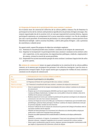 139




             12. Programa de foment de la participació dels nous catalans i catalanes
             En el mateix marc de construcció col·lectiva de la cultura pública comuna s’ha de fomentar la
             participació activa de les entitats amb presència significativa de persones d’origen estranger, lliu-
             rement organitzades des de la societat civil, en tant que expressió de la societat diversa. Aquesta
             participació representa un enriquiment de la xarxa associativa existent i no s’ha de considerar
             pas com a xarxa paral·lela. El sentiment de pertinença a la cultura pública comuna parteix d’una
             identificació múltiple –amb la societat d’acollida, i amb la dels països d’origen–, com a premissa
             de convivència i cohesió social.

             En aquest sentit, aquest Pla proposa els objectius estratègics següents:
             12.1. Fomentar la visualització dels nous catalans i catalanes en els mitjans de comunicació.
             12.2. Impulsar la incorporació i la participació dels nous catalans i catalanes en les entitats cultu-
                   rals i esportives, en les associacions, les organitzacions polítiques, sindicals, empresarials i
                   de comerç, evitant la creació de xarxes paral·leles.
             12.3. Emprendre les accions necessàries perquè els nous catalans i catalanes tinguin dret de sufra-
                   gi actiu i passiu.

             Els mitjans de comunicació tenen un paper primordial en la construcció de la cultura pública
             comuna, en la mesura que reconeguin les persones i els col·lectius immigrats i que les seves re-
             presentacions trenquin tòpics. És per aquest motiu que es proposa fer visibles els nous catalans i
             catalanes en els mitjans de comunicació.


Eix                     3. INTEGRACIÓ EN UNA CULTURA PÚBLICA COMUNA

Repte                   1. Fomentar la participació en la vida pública
Programa                12. Programa de foment de la participació dels nous catalans i catalanes
Objectiu estratègic     12.1. Fomentar la visualització dels nous catalans i catalanes als mitjans de comunicació
Objectius operatius     •   Evitar la representació de les imatges estereotipades dels nous catalans i catalanes en els mitjans
                            de comunicació
                        •   Proposar que en el contracte-programa 2010-2014, que han de signar el Govern i la Corporació
                            Catalana de Mitjans Audiovisuals, s’inclogui com a servei públic la funció de treballar a favor de la
                            visibilitat de les persones nouvingudes
                        •   Realitzar projectes de recerca per conèixer la presència de les persones nouvinguts en els mitjans de
                            comunicació, així com el seu consum comunicatiu
                        •   Convocar les beques de recerca de la Mesa per a la Diversitat en l’Audiovisual, per tal d’establir eines
                            periodístiques, potenciar bones pràctiques i localitzar i analitzar els mitjans audiovisuals creats per
                            les persones migrades i estudiar les seves funcions
                        •   Promoure l’adhesió de tots els mitjans de comunicació al protocol del Col·legi de Periodistes sobre el
                            tractament mediàtic del fet migratori
                        •   Difondre les bones pràctiques en el tractament de la diversitat en la televisió pública mitjançant
                            publicacions i traduccions d’aquestes bones pràctiques
                        •   Promoure una millor representació de la multiculturalitat i la diversitat en els mitjans audiovisuals de
                            Catalunya
                        •   Fomentar la convivència, el respecte, el coneixement i l’intercanvi entre persones de les diferents
                            filiacions culturals, i compartir l’experiència de la recreació i renovació de la cultura catalana
                        •   Donar suport a professionals, grups de recerca, empreses, persones immigrades i institucions en allò
                            que implica la representació de la diversitat cultural als mitjans
 