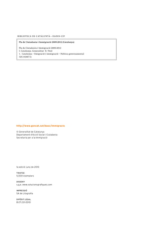 B I B L I O T E C A DE C A T A L U N Y A - DA DE S C I P

  Pla de Ciutadania i Immigració 2009-2012 (Catalunya)

  Pla de Ciutadania i Immigració 2009-2012
  I. Catalunya. Generalitat II. Títol
  1. Catalunya – Emigració i immigració – Política governamental
  325.14(467.1)




http://www.gencat.cat/dasc/immigracio

© Generalitat de Catalunya
Departament d’Acció Social i Ciutadania
Secretaria per a la Immigració




1a edició: juny de 2010

tiratge
5.000 exemplars

Disseny
s,g,e. www.solucionsgrafiques.com

impressió
SA de Litografía

Dipòsit legal
B-27.231-2010
 
