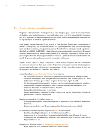 44          PLA DE CI U TA DA N I A I I MMI G RAC IÓ 2009 -201 2




     2.1.   el marc normatiu comunitari europeu

            Un primer actor en matèria d’immigració és la Unió Europea, que, a través de les competències
            atribuïdes a les seves institucions, té una incidència central en la determinació de les línies mes-
            tres de la legislació i de les polítiques migratòries i d’asil, emmarcades per l’ambició de construir
            un espai europeu de llibertat, seguretat i justícia.

            Amb aquesta vocació, l’assumpció per part de la Unió Europea d’importants competències en
            matèria d’immigració i asil –(incloent-hi àmbits fins fa poc impensables, com ara visats, reagrupa-
            ment familiar, residència de llarga durada, control de les fronteres, integració social, expulsions i
            el treball (art. 62 i 63, títol IV TCE)– està desplaçant progressivament les competències dels estats
            membres, especialment en les funcions d’elaboració de polítiques comunitàries, l’adopció de le-
            gislació i planificació i, més excepcionalment, d’execució. I, en estats descentralitzats, també dels
            nivells de govern subestatals, com els de les comunitats autònomes.

            Aquests darrers anys hi ha hagut l’ampliació a l’Est de la Unió Europea i, per tant, la conversió
            en ciutadans comunitaris d’un gran nombre de persones estrangeres residents a Catalunya que,
            transcorregut un breu període transitori, han passat a ser titulars plens d’un conjunt de drets que
            els equiparen, gairebé en tots els àmbits, als nacionals.

            Així, pel que fa al control d’entrada i visats, s’ha avançat en:
               · L’actualització i posada en marxa operativa del Sistema informàtic de Schengen (SIS-II).
               · La capacitat de resposta a les emergències i crisis exteriors, amb la nova Agència de Gestió
                   de Fronteres (Frontex), que coordina els grups d’intervenció ràpida (RABIT).
               · Un sistema de gestió integrada de les fronteres exteriors ampliades als nous estats membres.
               · L’harmonització del sistema de visats amb un sistema d’informació sobre visats (VIS).
               · La creació de centres de sol·licitud comuna de visats.
               · La introducció de la biometria en els visats.
               · La progressió cap a un codi comú de visats i l’adopció de tractats bilaterals per instituir-ne
                   procediments d’emissió simplificada.

            Igualment, en matèria d’asil, s’ha avançat en:
               · El desenvolupament dels programes de protecció regional (Ucraïna, Moldàvia, Bielorússia,
                  Tanzània).
               · La cooperació pràctica en el desenvolupament del Sistema comú europeu d’asil.

            En diverses iniciatives dirigides a assegurar els drets dels estrangers:
               · Establiment de l’Agència Europea de Drets Fonamentals a Viena.
               · Incorporació de la Carta de Drets Fonamentals de la Unió Europea al Tractat de Lisboa.
               · Primeres avaluacions sobre l’aplicació de la Directiva de reagrupació familiar, Llibre Verd de
                  Migració i Educació, etc.

            O en el reforç dels instruments de lluita contra l’entrada irregular:
               · Major implicació en la lluita contra el tràfic d’éssers humans.
 