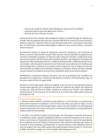 45




   ·   Convenis de readmissió amb els estats dels Balcans i partenariats de mobilitat.
   ·   Cooperació amb els països del Mediterrani i l’Àfrica.
   ·   Directiva de retorn i fons per al retorn.

Partint del recent Pacte Europeu sobre Immigració, adoptat al Consell Europeu de 19-20 de juny
de 2008, i del nou programa plurianual per al període 2010-2014 de la Direcció General de Justícia,
Llibertat i Seguretat, i operant ja sobre un espai Schengen ampliat fins a vint-i-quatre estats mem-
bres, la Unió Europea continuarà desenvolupant i ampliant la seva activitat política i normativa
sobre immigració.

Recentment ha adoptat un paquet de disposicions normatives importants, com la Directiva de
Retorn, la Directiva sobre normes mínimes sobre sancions i mesures aplicables als empresaris que
contractin treballadors irregulars o la Directiva sobre condicions d’entrada i residència de nacio-
nals de tercers països amb finalitat de treball altament qualificat, que s’afegeixen a les importants
disposicions sobre reagrupament familiar, residència de llarga durada i el Manual comú de Fronte-
res Schengen, sobre les quals la Comissió actuarà vetllant per la seva aplicació; però també perquè
d’altres disposicions es troben ja en un avançat estadi de negociació, com la Proposta de directiva
sobre l’entrada i la residència de treballadors temporers o la Proposta de directiva sobre l’entrada,
l’estada temporal i la residència de les persones traslladades dintre d’una mateixa empresa.

Probablement, el seguiment d’aquesta normativa, així com la participació tant ascendent com
descendent de la Generalitat en l’elaboració dels projectes normatius de la Unió Europea, sigui un
dels grans reptes de futur en aquest àmbit.

Finalment, la Unió segurament continuarà ampliant la seva activitat un cop superada la paràlisi
constitucional generada per la congelació del procés de ratificació del projecte de Constitució
europea, per mitjà del Tractat de Lisboa –pendent de ratificació per Irlanda–, que modificarà
substancialment el funcionament de les institucions de la Unió, com també aspectes destacats
d’immigració i asil.

El marc comunitari europeu
1. Diversos corrents d’opinió i moviments socials demanen a la Unió Europea una regulació més
oberta del fet migratori i en promouen canvis. El Tractat de Lisboa, quan entri en vigor, i la Carta
de Drets Fonamentals de la Unió Europea poden inspirar als estats membres unes polítiques que
atenguin les persones abans que les estructures i servir de guia hermenèutica i jurisprudencial en
l’aplicació dels drets fonamentals.

2. Per últim, i en referència també a la Unió Europea, s’ha d’assenyalar la necessitat d’incorporar
a l’ordenament jurídic espanyol, probablement durant la present IX Legislatura de les Corts Ge-
nerals, la part encara no incorporada del nou dret europeu migratori, a més de les prescripcions
de les sentències recents del Tribunal Constitucional i altres prioritats polítiques que resultin de
l’acord de les forces polítiques parlamentàries. La direcció d’aquests canvis legislatius haurà de
tenir en compte el nou marc polític aprovat pel Consell Europeu celebrat els dies 15 i 16 d’octubre
de 2008 a Brussel·les i conegut com a Pacte Europeu sobre Immigració i Asil.
 
