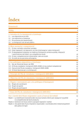 Índex
Presentació                                                                                   7


Pròleg                                                                                        9


1. Introducció: la immigració a Catalunya                                                     11
1 .1 .   Les migracions en el món                                                             11
1.2.     Les migracions a Catalunya                                                           12
1.3.     Els processos de regularització                                                     36
1.4.     La immigració i els serveis públics                                                 39


2. Marc normatiu i competencial                                                              43
2.1. El marc normatiu comunitari europeu                                                     44
2.2. Estat: legislació i col·laboració. Les lleis d’estrangeria i sobre immigració           46
2.3. El desplegament estatutari en matèria d’immigració: primera acollida, integració
     i autoritzacions de treball. Les competències locals                                    49
2.4. El marc competencial de la Generalitat i dels ens locals                                55
2.5. Els drets de les persones estrangeres                                                   57


3. Les polítiques migratòries a Catalunya                                                    60
3.1.     Des de l’Acord de Govern de 1992                                                    60
3.2.     El Pla de ciutadania i immigració 2005–2008 i el nou context competencial           62
3.3.     Execució del Pla de ciutadania i immigració 2005–2008                               65
3.4.     El Pacte Nacional per a la Immigració                                               70


4. Principis del Pla de ciutadania i immigració 2009-2012                                    75


5. Objectius del Pla de ciutadania i immigració 2009-2012                                     76


6. Òrgans i instruments per a les polítiques d’immigració                                    77
6.1. Òrgans de coordinació                                                                   79
6.2. Òrgans de gestió                                                                        79
6.3. Òrgans de participació                                                                  81


7. Eixos del Pla de ciutadania i immigració 2009-2012                                        84


Eix 1. Gestió dels f luxos migratoris i accés al mercat de treball                           93
Repte 1. La mobilització necessària dels recursos humans interns per assegurar la qualitat
         i la competitivitat del teixit productiu                                            93
Repte 2. Gestionar els fluxos externs apropant legislació i realitat                         101
Repte 3. Una gestió dels fluxos migratoris responsable i coordinada amb el desenvolupament   107
         dels països d’origen
 