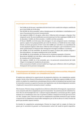 49




       Les principals normes d’estrangeria i immigració

          ·   Llei 5/1984, de 26 de març, reguladora del dret d’asil i de la condició de refugiat, modificada
              per la Llei 9/1994, de 19 de maig.
          ·   Llei 45/1999, de 29 de novembre, sobre el desplaçament de treballadors i treballadores en el
              marc d’una prestació de serveis transnacionals.
          ·   Llei orgànica 4/2000, d’11 de gener, sobre drets i llibertats dels estrangers a Espanya i llur
              integració social. Ha estat modificada successivament per les lleis orgàniques 8/2000, de 22
              de desembre; 11/2003, de 29 de setembre, i 14/2003, de 20 de novembre.
          ·   El Decret 188/2001, de 26 de juny, dels estrangers i la seva integració social a Catalunya,
              aprovat, segons el seu propi preàmbul, per tal de fer efectius, en l’àmbit de les seves compe-
              tències, els drets que preveu el títol 1 de la Llei 4/2000, per contribuir a la consolidació de
              la nova legislació orgànica sobre drets i llibertats dels estrangers, i per tal d’afavorir activa-
              ment i positivament la integració dels immigrants estrangers establerts a Catalunya.
          ·   Llei 25/2002, de 25 de novembre, de mesures de suport al retorn dels catalans emigrats i
              llurs descendents, i de segona modificació de la Llei 18/1996.
          ·   Llei 40/2006, de 14 de desembre, de l’Estatut de la ciutadania espanyola a l’exterior.
          ·   Reial decret 240/2007, de 16 de febrer, sobre entrada, lliure circulació i residència a Espanya
              de ciutadans de la Unió Europea.
          ·   Llei orgànica 13/2007, de 19 de novembre, per a la persecució extraterritorial del tràfic
              il·legal o la immigració clandestina de persones.
          ·   Altres normatives d’àmbit sectorial també han tingut gran influència sobre les polítiques
              d’integració de les persones immigrades.



2.3.   el desplegament estatutari en matèria d’immigració: primera acollida, integració
       i autoritzacions de treball. les competències locals

       El següent pas substancial en aquest procés de progressiva obertura a les competències autonò-
       miques i locals el feu l’Estatut d’Autonomia de Catalunya de 2006 (Llei orgànica 6/2006, de 19 de
       juliol), en ampliar les competències autonòmiques directes sobre la immigració per permetre que
       la Generalitat assumís un seguit de funcions tant legislatives com de desenvolupament normatiu
       i d’aplicació i execució de la normativa estatal i catalana.

       Efectivament, l’Estatut atorga competències en diverses submatèries d’immigració, argumentant-
       ne la connexió amb altres competències que té la Generalitat –les autoritzacions de treball de l’ar-
       ticle 138.2 en són l’exemple més clar– o donant rang de submatèria a actuacions que fins a aquell
       moment no es consideraven com a tals –la primera acollida o integració social de què tracta l’arti-
       cle 138.1. Sempre, però, l’Estatut evita que les competències assumides envaeixin la part nuclear
       o essencial de la competència estatal sobre immigració, per tal de no afectar el criteri d’unitat de
       gestió que presideix aquesta matèria.

       En detallar les competències autonòmiques, l’Estatut ha tingut molt en compte els límits im-
       posats per la necessitat de garantir un funcionament unitari del model de gestió migratòria,
 