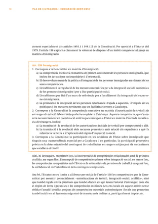 50   PLA DE CI U TA DA N I A I I MMI G RAC IÓ 2009 -201 2




     atenent especialment als articles 149.1.1 i 149.1.13 de la Constitució. Per oposició a l’Estatut del
     1979, l’article 138 explicita clarament la voluntat de disposar d’un àmbit competencial propi en
     matèria d’immigració.



     Art. 138. Immigració
     1. Correspon a la Generalitat en matèria d’immigració:
         a) La competència exclusiva en matèria de primer acolliment de les persones immigrades, que
            inclou les actuacions sociosanitàries i d’orientació.
         b) El desenvolupament de la política d’integració de les persones immigrades en el marc de les
            seves competències.
         c) L’establiment i la regulació de les mesures necessàries per a la integració social i econòmica
            de les persones immigrades i per a llur participació social.
         d) L’establiment per llei d’un marc de referència per a l’acolliment i la integració de les perso-
            nes immigrades.
         e) La promoció i la integració de les persones retornades i l’ajuda a aquestes, i l’impuls de les
            polítiques i les mesures pertinents que en facilitin el retorn a Catalunya.
     2. Correspon a la Generalitat la competència executiva en matèria d’autorització de treball als
     estrangers la relació laboral dels quals s’acompleixi a Catalunya. Aquesta competència, que s’exer-
     ceix necessàriament en coordinació amb la que correspon a l’Estat en matèria d’entrada i residèn-
     cia d’estrangers, inclou:
         a) La tramitació i la resolució de les autoritzacions inicials de treball per compte propi o aliè.
         b) La tramitació i la resolució dels recursos presentats amb relació als expedients a què fa
            referència la lletra a i l’aplicació del règim d’inspecció i sanció.
     3. Correspon a la Generalitat la participació en les decisions de l’Estat sobre immigració que
     tinguin una transcendència especial per a Catalunya i, en particular, la participació preceptiva
     prèvia en la determinació del contingent de treballadors estrangers mitjançant els mecanismes
     que estableix el títol V.

     Així, hi destaquen, en primer lloc, la incorporació de competències relacionades amb la primera
     acollida; en segon lloc, l’assumpció de competències plenes sobre integració social; en tercer lloc,
     les competències compartides amb l’Estat en la submatèria de permisos de treball, i en quart lloc,
     la col·laboració en l’establiment dels contingents migratoris.

     Ara bé, l’Estatut no es limita a alliberar per mitjà de l’article 138 les competències que la Gene-
     ralitat pot assumir potencialment –autoritzacions de treball, integració social, acollida–, sinó
     que també regula altres qüestions que també afecten els qui tenen l’estatut d’estranger, com són
     el règim de drets i garanties o les competències mínimes dels ens locals en aquest àmbit; sense
     oblidar l’ampli i detallat conjunt de competències sectorials autonòmiques i locals que permeten
     també incidir en el fenomen migratori de manera més indirecta, però igualment important.
 