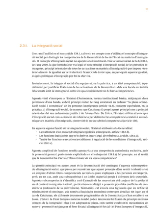 51




2.3.1.   La integració social

         Centrant l’anàlisi en el nou article 138.1, cal tenir en compte com s’utilitza el concepte d’integra-
         ció social per distingir les competències de la Generalitat de les de l’Estat en matèria d’immigra-
         ció. El concepte d’integració social no apareix a la Constitució. Fou la versió inicial de la LODILE,
         de l’any 2000, la que introduí per via legal el nou principi d’integració social de les persones es-
         trangeres, principi orientador de totes les actuacions en matèria d’immigració i que imposa –ten-
         dencialment– la igualtat en la titularitat i l’exercici de drets i que, en perseguir aquesta igualtat,
         exigeix polítiques d’integració per fer-la efectiva.

         Posteriorment, la integració social s’ha equiparat, en la pràctica, a un títol competencial, espe-
         cialment per justificar l’extensió de les actuacions de la Generalitat i dels ens locals en àmbits
         relacionats amb la immigració, sobre els quals inicialment no hi havia competències.

         Aquesta visió s’incorpora a l’Estatut d’Autonomia, norma institucional bàsica, mitjançant dues
         premisses: d’una banda, esdevé principi rector de rang estatutari en ordenar “la plena acomo-
         dació social i econòmica” de les persones immigrants (article 42.6), concepte equivalent, en la
         pràctica, al d’integració social, de manera que Catalunya fa propi aquest principi com a principi
         orientador del seu ordenament jurídic i de futures lleis. De l’altra, l’Estatut utilitza el concepte
         d’integració social com a element de referència per delimitar les competències estatals i autonò-
         miques en matèria d’immigració, convertint-lo en un subtítol competencial (article 138).

         En aquesta segona funció de la integració social, l’Estatut atribueix a la Generalitat:
            · L’establiment d’un model d’integració (política d’integració, article 138.1.b).
            · Les funcions legislatives que se’n derivin (marc legal de referència, article. 138.1.d).
            · També les funcions executives (establiment i regulació de les condicions d’integració, arti-
               cle 138.1.c).

         Aquesta amplitud de funcions sembla apropar-la a una competència autonòmica exclusiva, amb
         la prevenció general, però només explicitada en el subapartat 138.1.a) del precepte, en el sentit
         que la Generalitat ha d’actuar “dins el marc de les seves competències”.

         La qüestió principal en aquest punt és la determinació del contingut d’aquesta subcompetèn-
         cia d’integració social, que passa per reconèixer que aquest precepte dóna sentit i cohesió a tot
         un conjunt d’altres títols competencials sectorials quan s’apliquen a les persones estrangeres,
         però, en tot cas, amb una substantivitat i un àmbit material propis i diferents dels sectorials.
         Aquesta subcompetència s’identifica amb l’atenció de les necessitats del conjunt de la població
         en el context immigratori actual, particularment dirigit a prevenir possibles conflictes de con-
         vivència (ordenació de la convivència). Tanmateix, cal encara una legislació que en defineixi
         mínimament el contingut, que només al legislador autonòmic correspon detallar, tot i que, en el
         cas de Catalunya, els diferents documents programàtics de la Generalitat ja n’han establert les
         bases. L’Estat i la Unió Europea mateixa també poden intervenir-hi fixant els principis mínims
         comuns de la integració i fins i tot adoptant-ne plans, com també establint-hi mecanismes de
         suport i promoció mitjançant el Fons Estatal d’Integració Social i el Fons Europeu d’Integració,
 