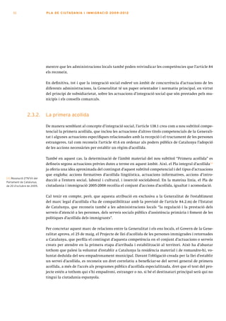 52                      PLA DE CI U TA DA N I A I I MMI G RAC IÓ 2009 -201 2




                             mentre que les administracions locals també poden reivindicar les competències que l’article 84
                             els reconeix.

                             En definitiva, tot i que la integració social esdevé un àmbit de concurrència d’actuacions de les
                             diferents administracions, la Generalitat té un paper orientador i normatiu principal, en virtut
                             del principi de subsidiarietat, sobre les actuacions d’integració social que són prestades pels mu-
                             nicipis i els consells comarcals.



                 2.3.2.      La primera acollida

                             De manera semblant al concepte d’integració social, l’article 138.1 crea com a nou subtítol compe-
                             tencial la primera acollida, que inclou les actuacions d’altres títols competencials de la Generali-
                             tat i algunes actuacions específiques relacionades amb la recepció i el tractament de les persones
                             estrangeres, tal com reconeix l’article 41.6 en ordenar als poders públics de Catalunya l’adopció
                             de les accions necessàries per establir un règim d’acollida.

                             També en aquest cas, la determinació de l’àmbit material del nou subtítol “Primera acollida” es
                             defineix segons actuacions prèvies dutes a terme en aquest àmbit. Així, el Pla integral d’acollida[11]
                             ja oferia una idea aproximada del contingut d’aquest subtítol competencial i del tipus d’actuacions
                             que engloba: accions formatives d’acollida lingüística, actuacions informatives, accions d’intro-
[11] Resolució 279/VII del
Parlament de Catalunya,
                             ducció a l’entorn social, laboral i cultural, i inserció sociolaboral. En la mateixa línia, el Pla de
de 20 d’octubre de 2005.     ciutadania i immigració 2005-2008 recollia el conjunt d’accions d’acollida, igualtat i acomodació.

                             Cal tenir en compte, però, que aquesta atribució en exclusiva a la Generalitat de l’establiment
                             del marc legal d’acollida s’ha de compatibilitzar amb la previsió de l’article 84.2.m) de l’Estatut
                             de Catalunya, que reconeix també a les administracions locals “la regulació i la prestació dels
                             serveis d’atenció a les persones, dels serveis socials públics d’assistència primària i foment de les
                             polítiques d’acollida dels immigrants”.

                             Per concretar aquest marc de relacions entre la Generalitat i els ens locals, el Govern de la Gene-
                             ralitat aprova, el 25 de maig, el Projecte de llei d’acollida de les persones immigrades i retornades
                             a Catalunya, que perfila el contingut d’aquesta competència en el conjunt d’actuacions o serveis
                             creats per atendre en la primera etapa d’arribada i estabilització al territori. Això ha d’abastar
                             tothom que palesi la voluntat d’establir a Catalunya la residència material i de romandre-hi, vo-
                             luntat deduïda del seu empadronament municipal. Davant l’obligació creada per la llei d’establir
                             un servei d’acollida, es reconeix un dret correlatiu a beneficiar-se del servei general de primera
                             acollida, a més de l’accés als programes públics d’acollida especialitzada, dret que el text del pro-
                             jecte estén a tothom qui s’hi empadroni, estranger o no, si bé el destinatari principal serà qui no
                             tingui la ciutadania espanyola.
 