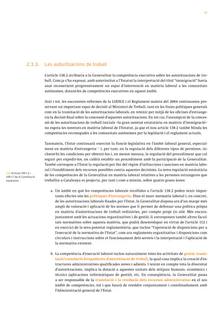 53




                 2.3.3.     Les autoritzacions de treball

                            L’article 138.2 atribueix a la Generalitat la competència executiva sobre les autoritzacions de tre-
                            ball. Com ja s’ha exposat, amb anterioritat a l’Estatut la interpretació del títol “immigració” havia
                            anat reconeixent progressivament un espai d’intervenció en matèria laboral a les comunitats
                            autònomes, dotant-les de competències executives en aquest àmbit.

                            Així i tot, les successives reformes de la LODILE i el Reglament mateix del 2004 continuaven pre-
                            servant un important espai de decisió al Ministeri de Treball, tant en les línies polítiques generals
                            com en la tramitació de les autoritzacions laborals, en retenir per mitjà de les oficines d’estrange-
                            ria la decisió final sobre la concessió d’aquestes autoritzacions. En tot cas, l’assumpció de la conces-
                            sió de les autoritzacions de treball inicials –la gran novetat estatutària en matèria d’immigració–
                            no esgota les novetats en matèria laboral de l’Estatut, ja que el nou article 138.2 també blinda les
                            competències reconegudes a les comunitats autònomes per la legislació i el reglament actuals.

                            Tanmateix, l’Estat continuarà exercint la funció legislativa en l’àmbit laboral general, especial-
                            ment en matèria d’estrangeria[12] i, per tant, en la regulació dels diferents tipus de permisos, in-
                            cloent-hi les condicions per obtenir-los i, en menor mesura, la regulació del procediment que cal
                            seguir per expedir-los, on caldrà establir un procediment amb la participació de la Generalitat.
                            També correspon a l’Estat la regulació per llei del règim d’infraccions i sancions en matèria labo-
                            ral i l’establiment dels recursos possibles contra aquestes decisions. La nova regulació estatutària
[12] Articles 149.1.2 i
149.1.7 de la Constitució
                            de les competències de la Generalitat en matèria laboral relatives a les persones estrangeres que
espanyola.                  treballin a Catalunya es projecta, per tant i com a mínim, sobre quatre grans àrees:

                               a. Un àmbit en què les competències laborals recollides a l’article 138.2 poden tenir impor-
                                  tants efectes són les polítiques d’estrangeria. Dins el marc normatiu laboral i, en concret,
                                  de les autoritzacions laborals fixades per l’Estat, la Generalitat disposa ara d’un marge més
                                  ampli de valoració i aplicació de les normes que li permet de defensar una política pròpia
                                  en matèria d’autoritzacions de treball ordinàries, per compte propi i/o aliè. Més encara:
                                  juntament amb les actuacions organitzatives i de gestió, li corresponen també altres facul-
                                  tats normatives sobre aquesta matèria, que podrà desenvolupar en virtut de l’article 112 i
                                  en exercici de la seva potestat reglamentària, que inclou “l’aprovació de disposicions per a
                                  l’execució de la normativa de l’Estat”, com ara reglaments organitzatius i disposicions com
                                  circulars i instruccions sobre el funcionament dels serveis i la interpretació i l’aplicació de
                                  la normativa existent.

                               b. La competència d’execució laboral inclou naturalment totes les activitats de gestió, trami-
                                  tació i resolució d’expedients d’autorització de treball, la qual cosa implica la creació d’es-
                                  tructures administratives qualificades noves i adients. I tenint en compte tota la diversitat
                                  d’autoritzacions, implica la dotació a aquestes unitats dels mitjans humans, econòmics i
                                  tècnics (aplicacions informàtiques de gestió), etc. En conseqüència, la Generalitat passa
                                  a ser responsable de la tramitació i la resolució dels recursos administratius en el seu
                                  àmbit de competències, tot i que haurà de resoldre conjuntament i coordinadament amb
                                  l’Administració general de l’Estat.
 