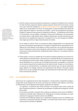 54                       PLA DE CI U TA DA N I A I I MMI G RAC IÓ 2009 -201 2




                                 c. Si bé les novetats anteriors permeten incrementar la capacitat d’incidència de la Generali-
                                    tat sobre els fluxos migratoris laborals, aquesta capacitat d’intervenció s’ha de dur a terme
                                    en un marc molt més complex de coordinació interadministrativa, que esdevé indispen-
[13] La Conferència
                                    sable tant en un pla polític com tècnic. En el pla polític, la descentralització del sistema de
Sectorial d’Immigració              gestió migratòria implica la necessitat de resoldre, a partir de procediments prèviament
o altres conferències
                                    establerts o segons els mecanismes de col·laboració existents,[13] les diferències entre l’Estat
sectorials en funció de
la matèria, la Comissió             i la Generalitat, cosa que obliga a intensificar l’intercanvi d’informació i els mecanismes
Bilateral Generalitat-Estat         de consulta mútua, especialment abans d’adoptar disposicions o prendre decisions que pu-
i, en darrer terme, la
Conferència de Presidents
                                    guin afectar les competències respectives, com podria ser el cas, per exemple, de modifica-
Autonòmics.                         cions legals que afectin el règim d’autoritzacions de treball.

                                    En un àmbit de caràcter tècnic, la coordinació esdevé indispensable en la regulació dels
                                    processos d’entrada per raons laborals i en la gestió i l’expedició de les autoritzacions de re-
                                    sidència per raons laborals. Això implica un esforç renovat per cercar solucions que garan-
                                    teixin la tramitació correcta dels expedients administratius en benefici de la ciutadania,
                                    evitant que la descentralització de competències generi dilacions o una pèrdua d’eficàcia
                                    administrativa.

                                 d. D’altra banda, cal tenir en compte que els acords de traspassos negociats en el si de la Co-
                                    missió Bilateral Generalitat-Estat i concretats per la Comissió Mixta de Transferències fan
                                    una interpretació concreta sobre l’abast competencial de l’article 138. Aquesta interpreta-
                                    ció pot flexibilitzar-se en el futur per tal d’ampliar les facultats reconegudes a la Generali-
                                    tat en matèria de gestió de les autoritzacions de treball inicials. Tampoc no s’ha de descar-
                                    tar que, per via extraestatutària, es traspassin noves funcions que, un cop les autonomies
                                    hagin adquirit cert rodatge, permetin una aproximació més eficient i funcional. Aquest
                                    podria ser el cas, per exemple, del traspàs a les autonomies de les decisions sobre renovació
                                    de les autoritzacions laborals.



                 2.3.4.       Les competències locals

                              Amb relació a les competències locals sobre immigració, i a banda d’altres competències pròpies i
                              compartides de què disposen els ens locals i que tenen una incidència més indirecta, tant l’Esta-
                              tut d’Autonomia com la legislació d’estrangeria n’expliciten les següents:
                                  · “La regulació i la prestació dels serveis d’atenció a les persones, dels serveis socials pú-
                                     blics d’assistència primària i el foment de les polítiques d’acollida dels immigrants” (article
                                     84.2.m EAC).
                                  · Les facultats vinculades a l’emissió dels certificats d’arrelament social (article 45 REDILE).
                                  · L’emissió de l’informe sobre l’adequació de l’habitatge de la persona reagrupant en el pro-
                                     cediment de reagrupació familiar (article 42.2e REDILE).
                                  · La promoció de l’habitatge adequat per a treballadors temporers (article 42.2 TIDILE) o per
                                     a persones en situacions especials vinculades a actuacions dels serveis socials o protecció
                                     social (article 8.2 del Decret 188/2001).
 